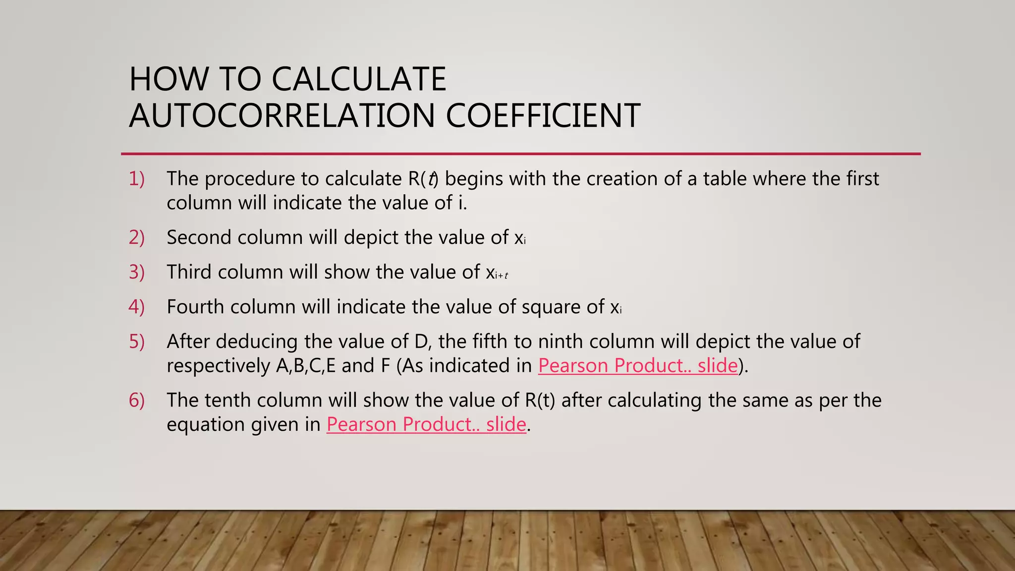 HOW TO CALCULATE
AUTOCORRELATION COEFFICIENT
1) The procedure to calculate R(t) begins with the creation of a table where the first
column will indicate the value of i.
2) Second column will depict the value of xi
3) Third column will show the value of xi+t
4) Fourth column will indicate the value of square of xi
5) After deducing the value of D, the fifth to ninth column will depict the value of
respectively A,B,C,E and F (As indicated in Pearson Product.. slide).
6) The tenth column will show the value of R(t) after calculating the same as per the
equation given in Pearson Product.. slide.
 