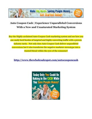 Auto Coupon Cash | Experience Unparalleled Conversions
        With a New and Unsaturated Marketing System


Buy the Highly acclaimed Auto Coupon Cash marketing system and see how you
 can easily herd hordes of targeted and highly converting traffic with a proven
    industry tactic. Not only does Auto Coupon Cash deliver unparalleled
   conversions but it also transforms the negative marketer stereotype into a
                trusted friend within the eyes of the consumer!



     http://www.thewholesalespot.com/autocouponcash
 