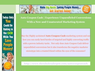 Auto Coupon Cash | Experience Unparalleled Conversions With a New and Unsaturated Marketing System Buy the Highly acclaimed  Auto Coupon Cash  marketing system and see how you can easily herd hordes of targeted and highly converting traffic with a proven industry tactic.  Not only does Auto Coupon Cash deliver unparalleled conversions but it also transforms the negative marketer stereotype into a trusted friend within the eyes of the consumer! http://www.thewholesalespot.com/autocouponcash 