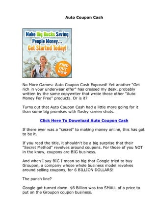 Auto Coupon Cash




No More Games: Auto Coupon Cash Exposed! Yet another “Get
rich in your underwear offer” has crossed my desk, probably
written by the same copywriter that wrote those other "Auto
Money For Free" products. Or is it?

Turns out that Auto Coupon Cash had a little more going for it
than some big promises with flashy screen shots.

         Click Here To Download Auto Coupon Cash

If there ever was a "secret" to making money online, this has got
to be it.

If you read the title, it shouldn't be a big surprise that their
"Secret Method" revolves around coupons. For those of you NOT
in the know, coupons are BIG business.

And when I say BIG I mean so big that Google tried to buy
Groupon, a company whose whole business model revolves
around selling coupons, for 6 BILLION DOLLARS!

The punch line?

Google got turned down. $6 Billion was too SMALL of a price to
put on the Groupon coupon business.
 