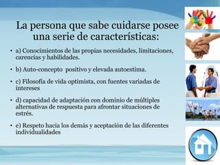 La persona que sabe cuidarse posee
     una serie de características:
• a) Conocimientos de las propias necesidades, limitaciones,
  carencias y habilidades.
• b) Auto-concepto positivo y elevada autoestima.
• c) Filosofía de vida optimista, con fuentes variadas de
  intereses
• d) capacidad de adaptación con dominio de múltiples
  alternativas de respuesta para afrontar situaciones de
  estrés.
• e) Respeto hacia los demás y aceptación de las diferentes
  individualidades
 