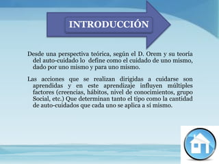INTRODUCCIÓN


Desde una perspectiva teórica, según el D. Orem y su teoría
 del auto-cuidado lo define como el cuidado de uno mismo,
 dado por uno mismo y para uno mismo.
Las acciones que se realizan dirigidas a cuidarse son
  aprendidas y en este aprendizaje influyen múltiples
  factores (creencias, hábitos, nivel de conocimientos, grupo
  Social, etc.) Que determinan tanto el tipo como la cantidad
  de auto-cuidados que cada uno se aplica a sí mismo.
 