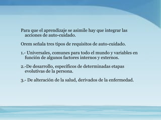 Para que el aprendizaje se asimile hay que integrar las
  acciones de auto-cuidado.
Orem señala tres tipos de requisitos de auto-cuidado.
1.- Universales, comunes para todo el mundo y variables en
   función de algunos factores internos y externos.
2.-De desarrollo, específicos de determinadas etapas
  evolutivas de la persona.
3.- De alteración de la salud, derivados de la enfermedad.
 
