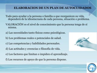 ELABORACION DE UN PLAN DE AUTOCUIDADOS

Todo para ayudar a la persona o familia a que reorganicen su vida,
  dependerá de la idiosincrasia de cada persona, situación o problema.
VALORACIÓN es el nivel de conocimiento que la persona tenga de sí
 misma.
a) Las necesidades tanto físicas como psicológicas.
b) Los problemas reales o potenciales de salud.
c) Las competencias y habilidades personales.
d) Las actitudes y creencias o filosofía de vida.
e) Los factores que limitan o impiden el aprendizaje.
f) Los recursos de apoyo de que la persona dispone.
 