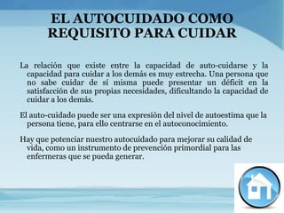 EL AUTOCUIDADO COMO
       REQUISITO PARA CUIDAR

La relación que existe entre la capacidad de auto-cuidarse y la
  capacidad para cuidar a los demás es muy estrecha. Una persona que
  no sabe cuidar de sí misma puede presentar un déficit en la
  satisfacción de sus propias necesidades, dificultando la capacidad de
  cuidar a los demás.
El auto-cuidado puede ser una expresión del nivel de autoestima que la
  persona tiene, para ello centrarse en el autoconocimiento.
Hay que potenciar nuestro autocuidado para mejorar su calidad de
 vida, como un instrumento de prevención primordial para las
 enfermeras que se pueda generar.
 