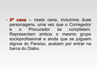 9ª cena  – nesta cena, incluímos duas personagens, uma vez que o Corregedor e o Procurador se completam. Representam ambos o mesmo grupo socioprofissional e ainda que se julguem dignos do Paraíso, acabam por entrar na barca do Diabo. 