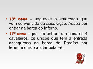 10ª cena  – segue-se o enforcado que vem convencido da absolvição. Acaba por entrar na barca do Inferno. 11ª cena  – por fim entram em cena os 4 cavaleiros, os únicos que têm a entrada assegurada na barca do Paraíso por terem morrido a lutar pela Fé. 