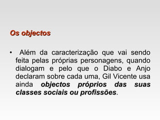 Os objectos Além da caracterização que vai sendo feita pelas próprias personagens, quando dialogam e pelo que o Diabo e Anjo declaram sobre cada uma, Gil Vicente usa ainda  objectos próprios das suas classes sociais ou profissões . 