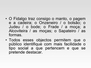 O Fidalgo traz consigo o manto, o pagem e a cadeira; o Onzeneiro / o bolsão; o Judeu / o bode; o Frade / a moça; a Alcoviteira / as moças; o Sapateiro / as formas.  Todos esses objectos permitem que o público identifique com mais facilidade o tipo social a que pertencem e que se pretende destacar. 