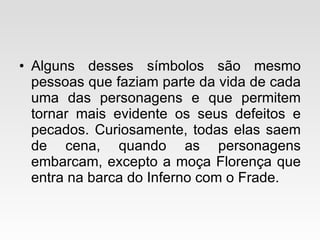 Alguns desses símbolos são mesmo pessoas que faziam parte da vida de cada uma das personagens e que permitem tornar mais evidente os seus defeitos e pecados. Curiosamente, todas elas saem de cena, quando as personagens embarcam, excepto a moça Florença que entra na barca do Inferno com o Frade. 