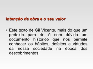 Intenção da obra e o seu valor Este texto de Gil Vicente, mais do que um pretexto para rir, é sem dúvida um documento histórico que nos permite conhecer os hábitos, defeitos e virtudes da nossa sociedade na época dos descobrimentos.  