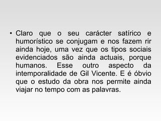 Claro que o seu carácter satírico e humorístico se conjugam e nos fazem rir ainda hoje, uma vez que os tipos sociais evidenciados são ainda actuais, porque humanos. Esse outro aspecto da intemporalidade de Gil Vicente. E é óbvio que o estudo da obra nos permite ainda viajar no tempo com as palavras. 