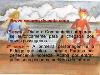Breve resumo de cada cena 1ª cena   – Diabo e Companheiro preparam-se euforicamente para a chegada dos novos passageiros. 2ª cena   – A primeira personagem é o Fidalgo que julga ir para o Paraíso por pertencer à nobreza. Acaba por entrar, pelos seus pecados, na barca do Inferno. 