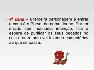 4ª cena  – a terceira personagem a entrar a cena é o Parvo, de nome Joane. Por ter errado sem maldade, intenção, fica à espera de purificar os seus pecados no cais e entretanto vai fazendo comentários ao que se passa. 