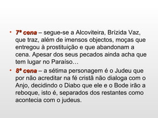 • 7ª cena7ª cena – segue-se a Alcoviteira, Brízida Vaz,
que traz, além de imensos objectos, moças que
entregou à prostituição e que abandonam a
cena. Apesar dos seus pecados ainda acha que
tem lugar no Paraíso…
• 8ª cena8ª cena – a sétima personagem é o Judeu que
por não acreditar na fé cristã não dialoga com o
Anjo, decidindo o Diabo que ele e o Bode irão a
reboque, isto é, separados dos restantes como
acontecia com o judeus.
 