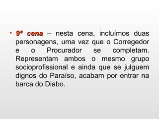 • 9ª cena9ª cena – nesta cena, incluímos duas
personagens, uma vez que o Corregedor
e o Procurador se completam.
Representam ambos o mesmo grupo
socioprofissional e ainda que se julguem
dignos do Paraíso, acabam por entrar na
barca do Diabo.
 