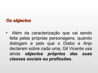 Os objectosOs objectos
• Além da caracterização que vai sendo
feita pelas próprias personagens, quando
dialogam e pelo que o Diabo e Anjo
declaram sobre cada uma, Gil Vicente usa
ainda objectos próprios das suasobjectos próprios das suas
classes sociais ou profissõesclasses sociais ou profissões.
 