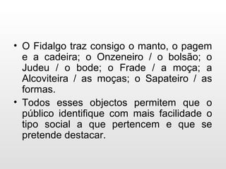 • O Fidalgo traz consigo o manto, o pagem
e a cadeira; o Onzeneiro / o bolsão; o
Judeu / o bode; o Frade / a moça; a
Alcoviteira / as moças; o Sapateiro / as
formas.
• Todos esses objectos permitem que o
público identifique com mais facilidade o
tipo social a que pertencem e que se
pretende destacar.
 