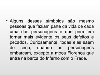 • Alguns desses símbolos são mesmo
pessoas que faziam parte da vida de cada
uma das personagens e que permitem
tornar mais evidente os seus defeitos e
pecados. Curiosamente, todas elas saem
de cena, quando as personagens
embarcam, excepto a moça Florença que
entra na barca do Inferno com o Frade.
 