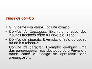Tipos de cómicoTipos de cómico
• Gil Vicente usa vários tipos de cómico:
- Cómico de linguagemCómico de linguagem. Exemplo: o caso dos
insultos trocados entre o Parvo e o Diabo;
- Cómico de situação.Cómico de situação. Exemplo: o facto do Judeu
ter de ir a reboque;
- Cómico de carácter.Cómico de carácter. Exemplo: qualquer uma
das personagens, mas destaque-se o Parvo e a
forma como o Fidalgo se apresenta todo
presunçoso…
 