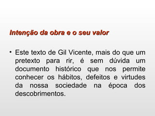 Intenção da obra e o seu valorIntenção da obra e o seu valor
• Este texto de Gil Vicente, mais do que um
pretexto para rir, é sem dúvida um
documento histórico que nos permite
conhecer os hábitos, defeitos e virtudes
da nossa sociedade na época dos
descobrimentos.
 