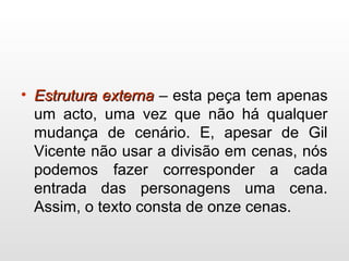 • Estrutura externaEstrutura externa – esta peça tem apenas
um acto, uma vez que não há qualquer
mudança de cenário. E, apesar de Gil
Vicente não usar a divisão em cenas, nós
podemos fazer corresponder a cada
entrada das personagens uma cena.
Assim, o texto consta de onze cenas.
 