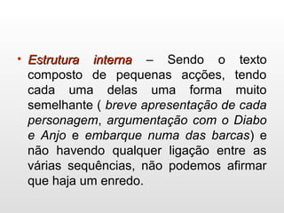 • Estrutura internaEstrutura interna – Sendo o texto
composto de pequenas acções, tendo
cada uma delas uma forma muito
semelhante ( breve apresentação de cada
personagem, argumentação com o Diabo
e Anjo e embarque numa das barcas) e
não havendo qualquer ligação entre as
várias sequências, não podemos afirmar
que haja um enredo.
 
