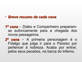• Breve resumo de cada cenaBreve resumo de cada cena
1ª cena1ª cena – Diabo e Companheiro preparam-
se euforicamente para a chegada dos
novos passageiros.
2ª cena2ª cena – A primeira personagem é o
Fidalgo que julga ir para o Paraíso por
pertencer à nobreza. Acaba por entrar,
pelos seus pecados, na barca do Inferno.
 