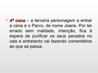 • 4ª cena4ª cena – a terceira personagem a entrar
a cena é o Parvo, de nome Joane. Por ter
errado sem maldade, intenção, fica à
espera de purificar os seus pecados no
cais e entretanto vai fazendo comentários
ao que se passa.
 