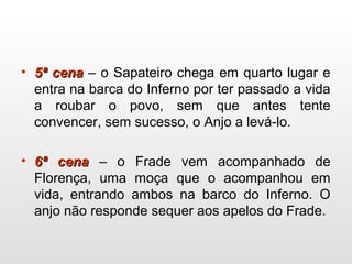 • 5ª cena5ª cena – o Sapateiro chega em quarto lugar e
entra na barca do Inferno por ter passado a vida
a roubar o povo, sem que antes tente
convencer, sem sucesso, o Anjo a levá-lo.
• 6ª cena6ª cena – o Frade vem acompanhado de
Florença, uma moça que o acompanhou em
vida, entrando ambos na barco do Inferno. O
anjo não responde sequer aos apelos do Frade.
 