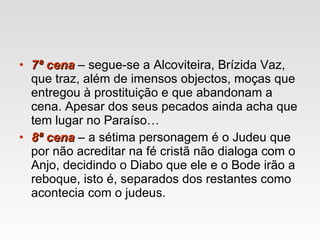 7ª cena  – segue-se a Alcoviteira, Brízida Vaz, que traz, além de imensos objectos, moças que entregou à prostituição e que abandonam a cena. Apesar dos seus pecados ainda acha que tem lugar no Paraíso… 8ª cena  – a sétima personagem é o Judeu que por não acreditar na fé cristã não dialoga com o Anjo, decidindo o Diabo que ele e o Bode irão a reboque, isto é, separados dos restantes como acontecia com o judeus. 