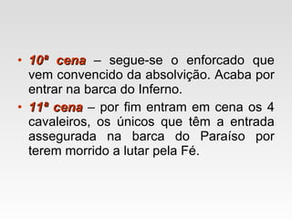 10ª cena  – segue-se o enforcado que vem convencido da absolvição. Acaba por entrar na barca do Inferno. 11ª cena  – por fim entram em cena os 4 cavaleiros, os únicos que têm a entrada assegurada na barca do Paraíso por terem morrido a lutar pela Fé. 