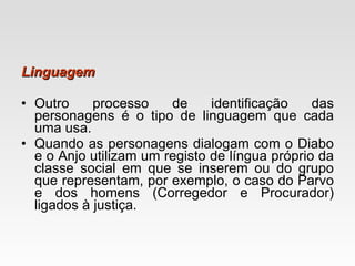 Linguagem Outro processo de identificação das personagens é o tipo de linguagem que cada uma usa.  Quando as personagens dialogam com o Diabo e o Anjo utilizam um registo de língua próprio da classe social em que se inserem ou do grupo que representam, por exemplo, o caso do Parvo e dos homens (Corregedor e Procurador) ligados à justiça. 
