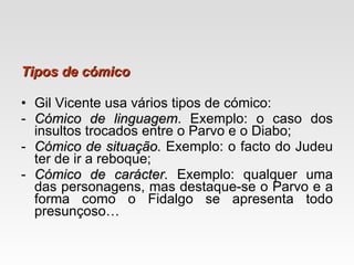 Tipos de cómico Gil Vicente usa vários tipos de cómico: Cómico de linguagem . Exemplo: o caso dos insultos trocados entre o Parvo e o Diabo; Cómico de situação.  Exemplo: o facto do Judeu ter de ir a reboque; Cómico de carácter.  Exemplo: qualquer uma das personagens, mas destaque-se o Parvo e a forma como o Fidalgo se apresenta todo presunçoso… 