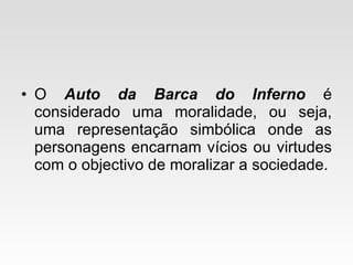 O  Auto da Barca do Inferno  é considerado uma moralidade, ou seja, uma representação simbólica onde as personagens encarnam vícios ou virtudes com o objectivo de moralizar a sociedade. 