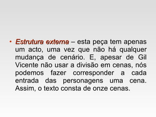 Estrutura externa   – esta peça tem apenas um acto, uma vez que não há qualquer mudança de cenário. E, apesar de Gil Vicente não usar a divisão em cenas, nós podemos fazer corresponder a cada entrada das personagens uma cena. Assim, o texto consta de onze cenas. 