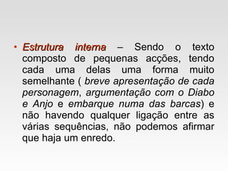 Estrutura interna   – Sendo o texto composto de pequenas acções, tendo cada uma delas uma forma muito semelhante (  breve apresentação de cada personagem ,  argumentação com o Diabo e Anjo  e  embarque numa das barcas ) e não havendo qualquer ligação entre as várias sequências, não podemos afirmar que haja um enredo. 