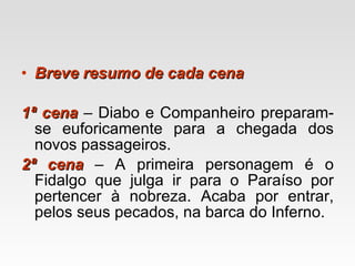 Breve resumo de cada cena 1ª cena   – Diabo e Companheiro preparam-se euforicamente para a chegada dos novos passageiros. 2ª cena   – A primeira personagem é o Fidalgo que julga ir para o Paraíso por pertencer à nobreza. Acaba por entrar, pelos seus pecados, na barca do Inferno. 