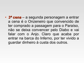 3ª cena   – a segunda personagem a entrar a cena é o Onzeneiro que convencido de ter comprado a passagem para o Paraíso, não se deixa convencer pelo Diabo e vai falar com o Anjo. Claro que acaba por entrar na barca do Inferno, por ter vivido a guardar dinheiro à custa dos outros. 
