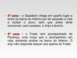 5ª cena  – o Sapateiro chega em quarto lugar e entra na barca do Inferno por ter passado a vida a roubar o povo, sem que antes tente convencer, sem sucesso, o Anjo a levá-lo.  6ª cena  – o Frade vem acompanhado de Florença, uma moça que o acompanhou em vida, entrando ambos na barco do Inferno. O anjo não responde sequer aos apelos do Frade.  