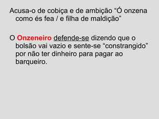 Acusa-o de cobiça e de ambição “Ó onzena
como és fea / e filha de maldição”
O Onzeneiro defende-se dizendo que o
bolsão vai vazio e sente-se “constrangido”
por não ter dinheiro para pagar ao
barqueiro.
 