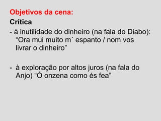 Objetivos da cena:
Crítica
- à inutilidade do dinheiro (na fala do Diabo):
“Ora mui muito m´ espanto / nom vos
livrar o dinheiro”
- à exploração por altos juros (na fala do
Anjo) “Ó onzena como és fea”
 