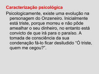 Caracterização psicológica
Psicologicamente, existe uma evolução na
personagem do Onzeneiro. Inicialmente
está triste, porque morreu e não pôde
amealhar o seu dinheiro, no entanto está
convicto de que irá para o paraíso. A
tomada de consciência da sua
condenação fá-lo ficar desiludido “Ó triste,
quem me cegou?”.
 