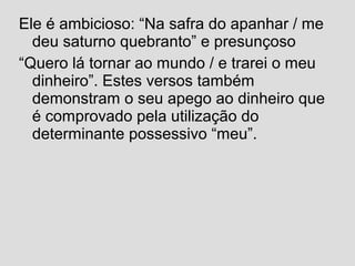Ele é ambicioso: “Na safra do apanhar / me
deu saturno quebranto” e presunçoso
“Quero lá tornar ao mundo / e trarei o meu
dinheiro”. Estes versos também
demonstram o seu apego ao dinheiro que
é comprovado pela utilização do
determinante possessivo “meu”.
 