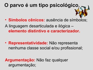 O parvo é um tipo psicológico.
• Símbolos cênicos: ausência de símbolos;
A linguagem desarticulada e ilógica –
elemento distintivo e caracterizador.
• Representatividade: Não representa
nenhuma classe social e/ou profissional;
Argumentação: Não faz qualquer
argumentação;
 