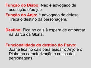 Função do Diabo: Não é advogado de
acusação e/ou juiz.
Função do Anjo: é advogado de defesa.
Traça o destino da personagem.
Destino: Fica no cais à espera de embarcar
na Barca da Glória.
Funcionalidade do destino do Parvo:
Joane fica no cais para ajudar o Anjo e o
Diabo na caracterização e crítica das
personagens.
 