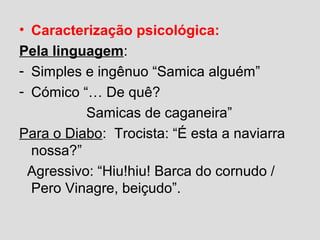 • Caracterização psicológica:
Pela linguagem:
- Simples e ingênuo “Samica alguém”
- Cómico “… De quê?
Samicas de caganeira”
Para o Diabo: Trocista: “É esta a naviarra
nossa?”
Agressivo: “Hiu!hiu! Barca do cornudo /
Pero Vinagre, beiçudo”.
 