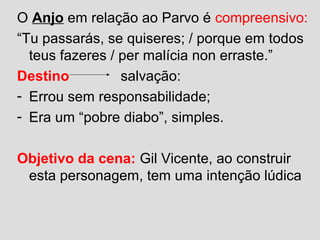 O Anjo em relação ao Parvo é compreensivo:
“Tu passarás, se quiseres; / porque em todos
teus fazeres / per malícia non erraste.”
Destino salvação:
- Errou sem responsabilidade;
- Era um “pobre diabo”, simples.
Objetivo da cena: Gil Vicente, ao construir
esta personagem, tem uma intenção lúdica
 
