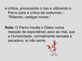 e crítica, provocando o riso e utilizando o
Parvo para a crítica de costumes –
“Ridendo, castigat mores.”
Nota: O Parvo insulta o Diabo numa
reacção de espontâneo asco ao mal, que
a Humanidade, normalmente sensata e
pecadora, aí não sente.
 