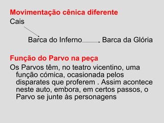 Movimentação cênica diferente
Cais
Barca do Inferno Barca da Glória
Função do Parvo na peça
Os Parvos têm, no teatro vicentino, uma
função cómica, ocasionada pelos
disparates que proferem . Assim acontece
neste auto, embora, em certos passos, o
Parvo se junte às personagens
 